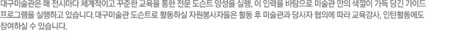 대구미술관은 매 전시마다 체계적이고 꾸준한 교육을 통한 전문 도슨트 양성을 실행, 이 인력을 바탕으로 미술관 만의 색깔이 가득 담긴 가이드 프로그램을 실행하고 있습니다.대구미술관 도슨트로 활동하실 자원봉사자들은 활동 후 미술관과 당사자 협의에 따라 교육강사, 인턴활동에도 참여하실 수 있습니다.