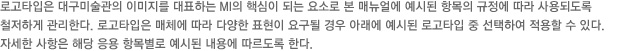 로고타입은 대구미술관의 이미지를 대표하는 MI의 핵심이 되는 요소로 본 매뉴얼에 예시된 항목의 규정에 따라 사용되도록 철저하게 관리한다. 로고타입은 매체에 따라 다양한 표현이 요구될 경우 아래에 예시된 로고타입 중 선택하여 적용할 수 있다.자세한 사항은 해당 응용 항목별로 예시된 내용에 따르도록 한다.