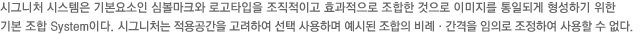 시그니처 시스템은 기본요소인 심볼마크와 로고타입을 조직적이고 효과적으로 조합한 것으로 이미지를 통일되게 형성하기 위한
기본 조합 System이다. 시그니처는 적용공간을 고려하여 선택 사용하며 예시된 조합의 비례·간격을 임의로 조정하여 사용할 수 없다.