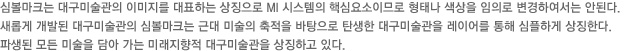 심볼마크는 대구미술관의 이미지를 대표하는 상징으로 MI 시스템의 핵심요소이므로 형태나 색상을 임의로 변경하여서는 안된다.새롭게 개발된 대구미술관의 심볼마크는 근대 미술의 축적을 바탕으로 탄생한 대구미술관을 레이어를 통해 심플하게 상징한다.파생된 모든 미술을 담아 가는 미래지향적 대구미술관을 상징하고 있다.
